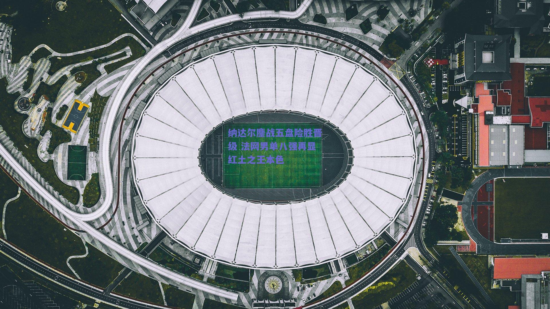 纳达尔鏖战五盘险胜晋级 法网男单八强再显红土之王本色